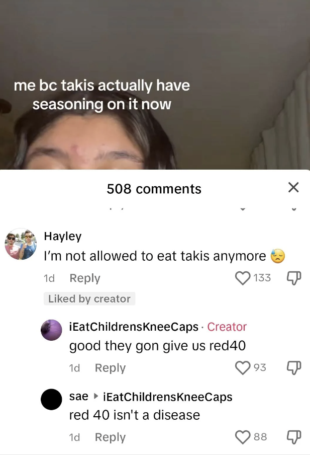 screenshot - me bc takis actually have seasoning on it now 508 Hayley I'm not allowed to eat takis anymore 1d 133 d by creator iEatChildrensKneeCaps Creator good they gon give us red40 1d sae iEatChildrensKneeCaps red 40 isn't a disease 1d 93 88